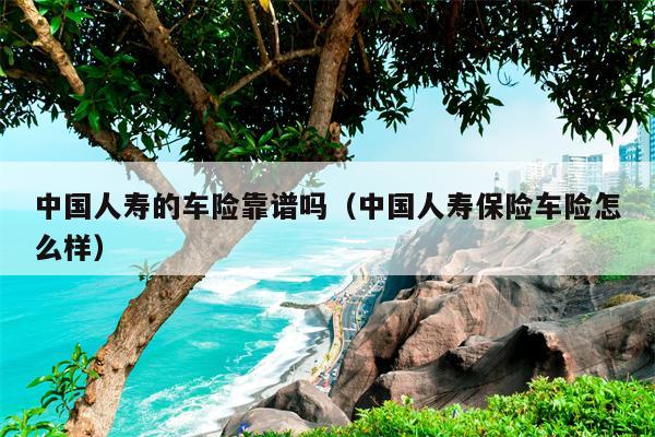 中国人寿的车险靠谱吗（中国人寿保险车险怎么样）