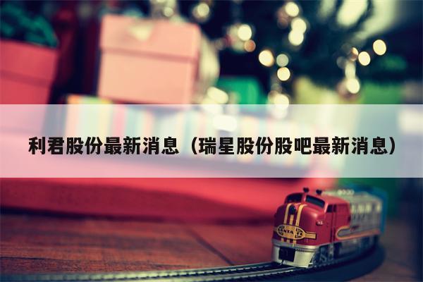 利君股份最新消息（瑞星股份股吧最新消息）