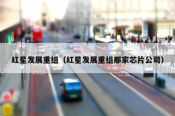 红星发展重组（红星发展重组那家芯片公司）