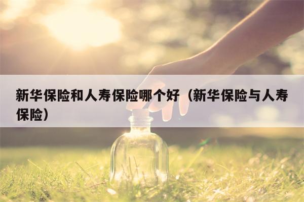 新华保险和人寿保险哪个好（新华保险与人寿保险）