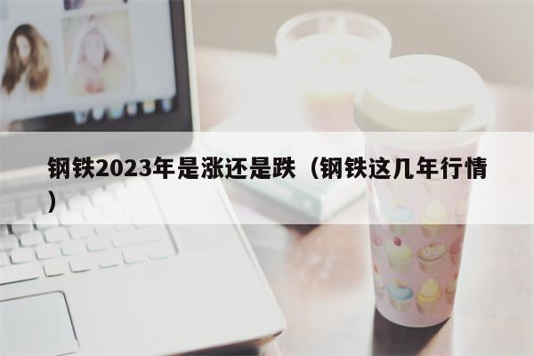钢铁2023年是涨还是跌（钢铁这几年行情）