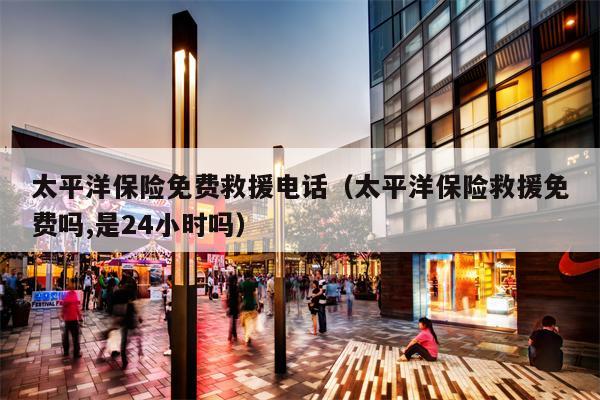 太平洋保险免费救援电话（太平洋保险救援免费吗,是24小时吗）