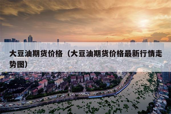 大豆油期货价格（大豆油期货价格最新行情走势图）