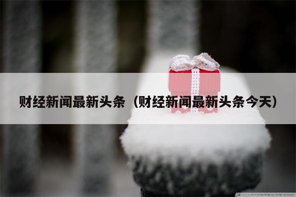 财经新闻最新头条（财经新闻最新头条今天）