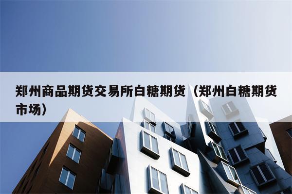 郑州商品期货交易所白糖期货（郑州白糖期货市场）