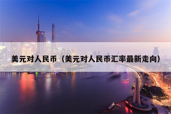 美元对人民币（美元对人民币汇率最新走向）