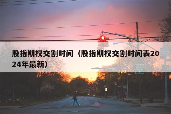 股指期权交割时间（股指期权交割时间表2024年最新）