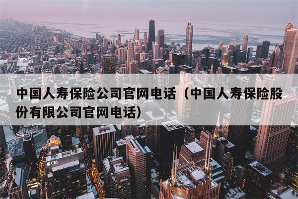 中国人寿保险公司官网电话（中国人寿保险股份有限公司官网电话）