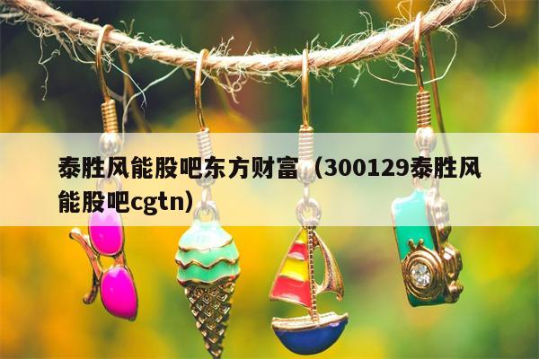 泰胜风能股吧东方财富（300129泰胜风能股吧cgtn）