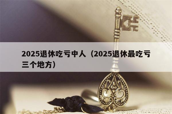 2025退休吃亏中人（2025退休最吃亏三个地方）