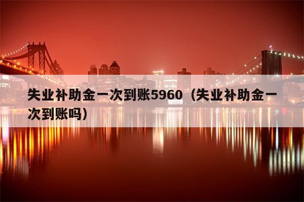 失业补助金一次到账5960（失业补助金一次到账吗）