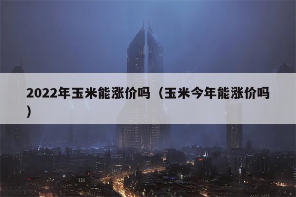 2022年玉米能涨价吗（玉米今年能涨价吗）