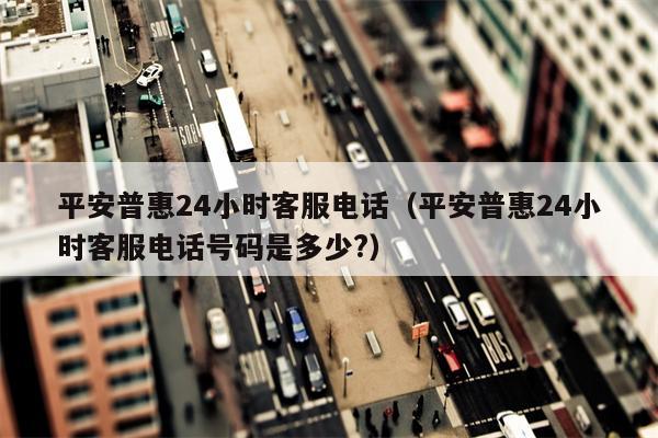 平安普惠24小时客服电话（平安普惠24小时客服电话号码是多少?）