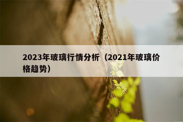 2023年玻璃行情分析（2021年玻璃价格趋势）