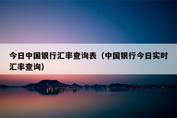 今日中国银行汇率查询表（中国银行今日实时汇率查询）