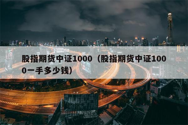 股指期货中证1000（股指期货中证1000一手多少钱）