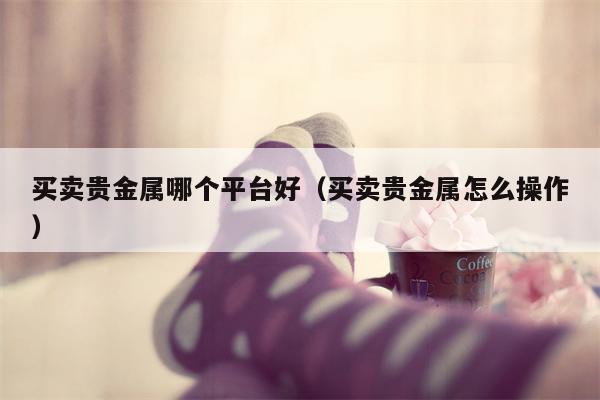 买卖贵金属哪个平台好（买卖贵金属怎么操作）