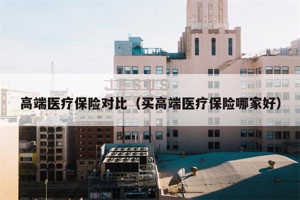 高端医疗保险对比（买高端医疗保险哪家好）