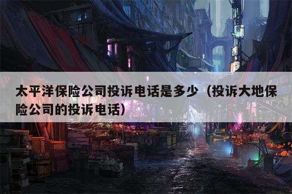 太平洋保险公司投诉电话是多少（投诉大地保险公司的投诉电话）