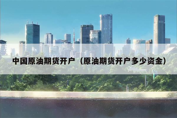 中国原油期货开户（原油期货开户多少资金）