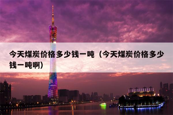 今天煤炭价格多少钱一吨（今天煤炭价格多少钱一吨啊）
