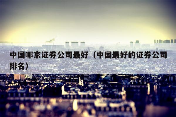 中国哪家证券公司最好（中国最好的证券公司排名）