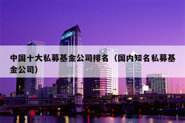 中国十大私募基金公司排名（国内知名私募基金公司）