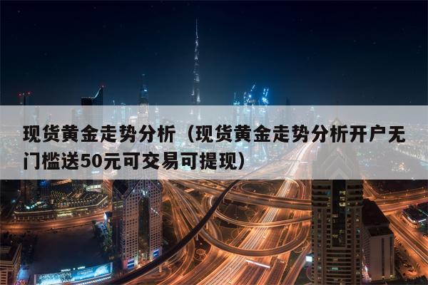 现货黄金走势分析（现货黄金走势分析开户无门槛送50元可交易可提现）