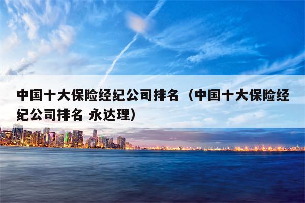 中国十大保险经纪公司排名（中国十大保险经纪公司排名 永达理）