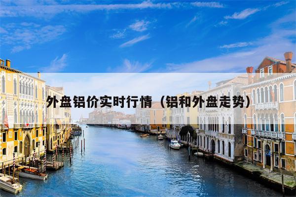 外盘铝价实时行情（铝和外盘走势）