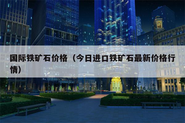 国际铁矿石价格（今日进口铁矿石最新价格行情）
