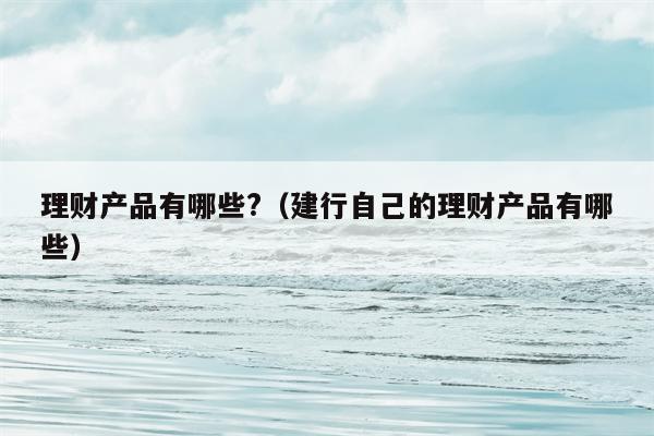理财产品有哪些?（建行自己的理财产品有哪些）