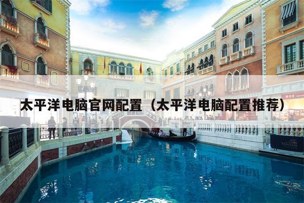 太平洋电脑官网配置（太平洋电脑配置推荐）