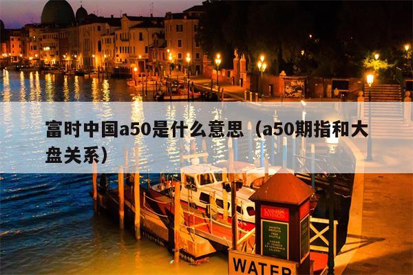 富时中国a50是什么意思（a50期指和大盘关系）