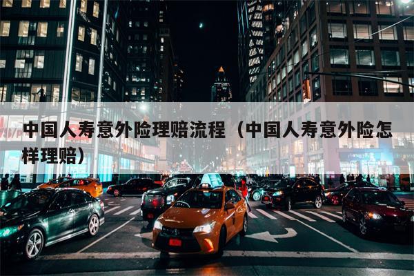 中国人寿意外险理赔流程（中国人寿意外险怎样理赔）