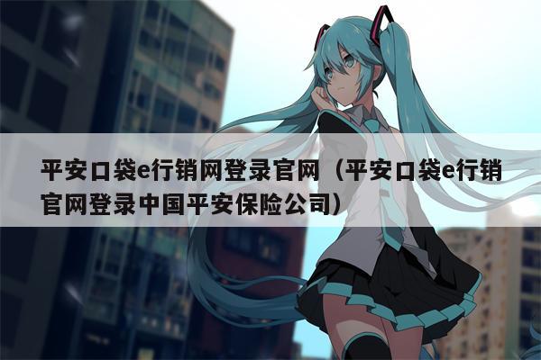 平安口袋e行销网登录官网（平安口袋e行销官网登录中国平安保险公司）