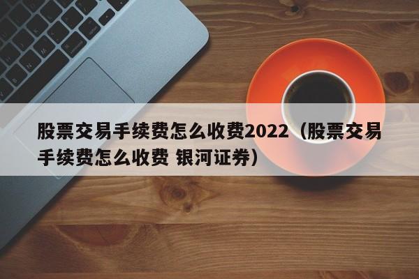 股票交易手续费怎么收费2022（股票交易手续费怎么收费 银河证券）