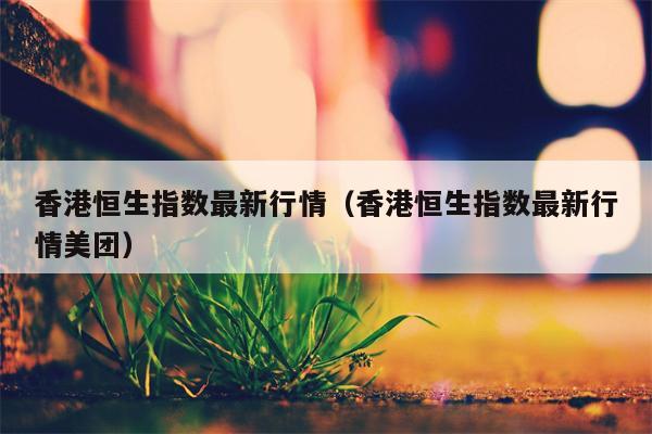 香港恒生指数最新行情（香港恒生指数最新行情美团）