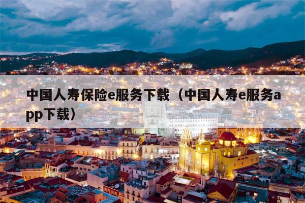 中国人寿保险e服务下载（中国人寿e服务app下载）