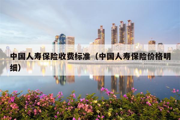 中国人寿保险收费标准（中国人寿保险价格明细）