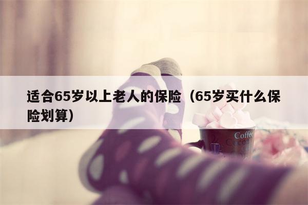 适合65岁以上老人的保险（65岁买什么保险划算）