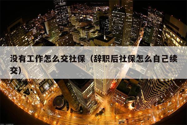 没有工作怎么交社保（辞职后社保怎么自己续交）