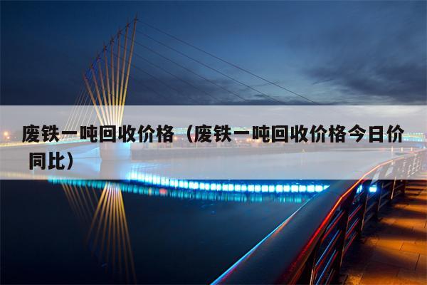 废铁一吨回收价格（废铁一吨回收价格今日价 同比）