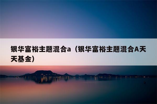 银华富裕主题混合a（银华富裕主题混合A天天基金）
