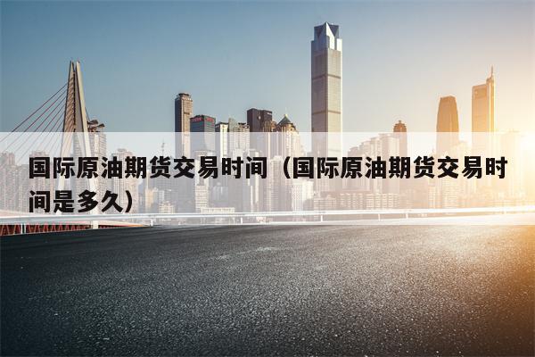 国际原油期货交易时间（国际原油期货交易时间是多久）