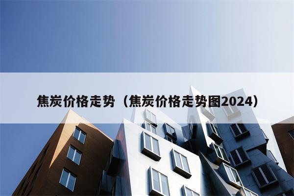 焦炭价格走势（焦炭价格走势图2024）