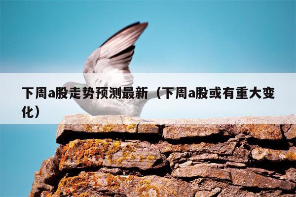 下周a股走势预测最新（下周a股或有重大变化）