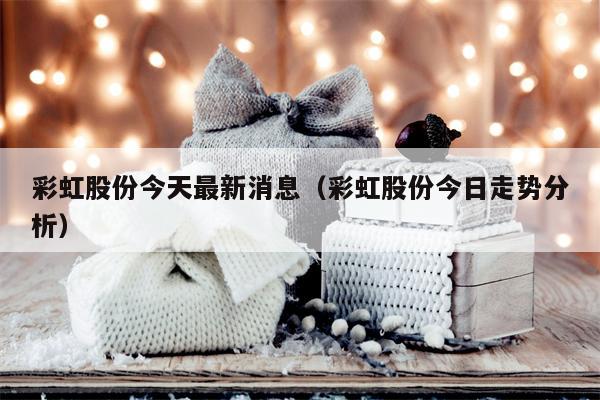 彩虹股份今天最新消息（彩虹股份今日走势分析）