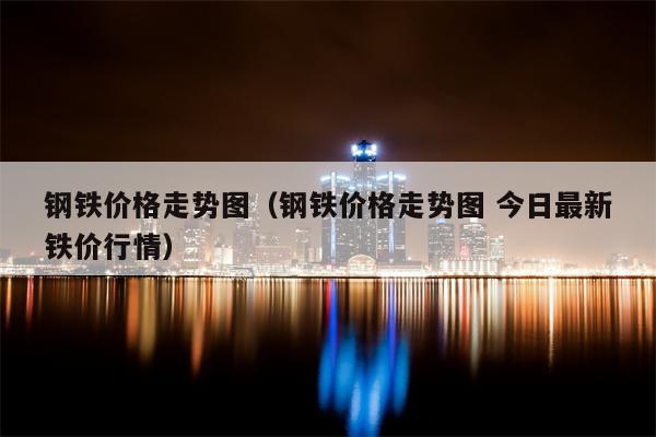 钢铁价格走势图（钢铁价格走势图 今日最新铁价行情）