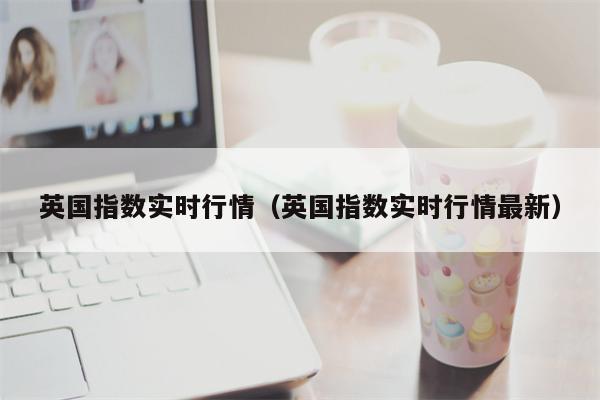 英国指数实时行情（英国指数实时行情最新）